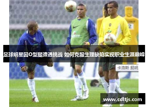 足球明星因O型腿遭遇挑战 如何克服生理缺陷实现职业生涯巅峰