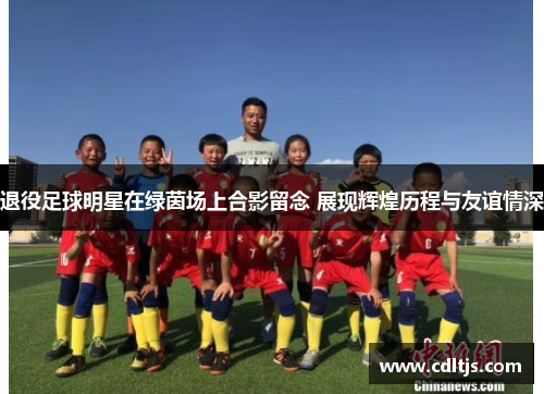 退役足球明星在绿茵场上合影留念 展现辉煌历程与友谊情深
