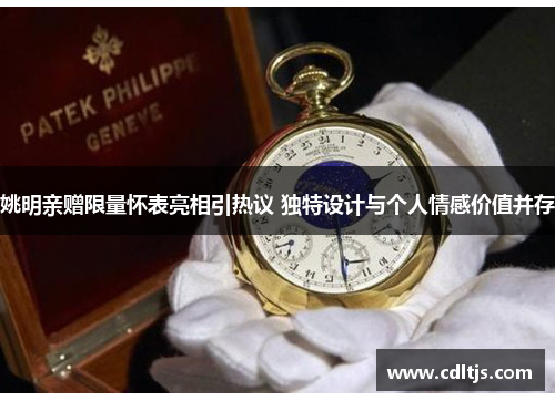 姚明亲赠限量怀表亮相引热议 独特设计与个人情感价值并存