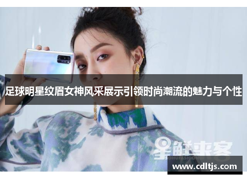 足球明星纹眉女神风采展示引领时尚潮流的魅力与个性