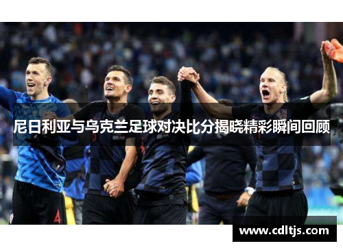尼日利亚与乌克兰足球对决比分揭晓精彩瞬间回顾